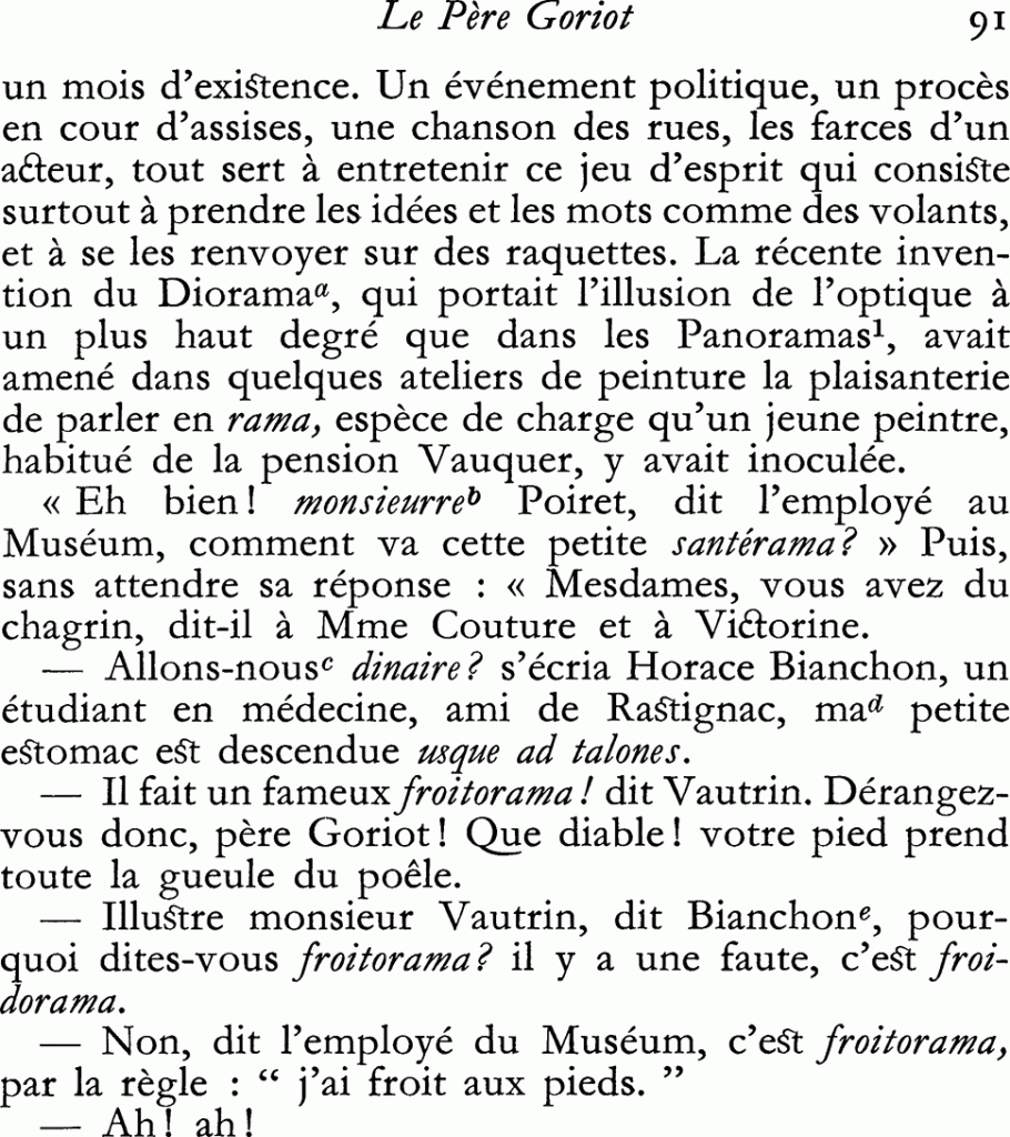 La récente invention du Diorama, qui portait l’illusion de l’optique à un plus haut degré que dans les Panoramas, avait amené dans quelques ateliers de peinture la plaisanterie de parler en rama, espèce de charge qu’un jeune peintre, habitué de la pension Vauquer, y avait inoculée.
– Eh bien ! monsieurre Poiret, dit l’employé au Muséum, comment va cette petite santérama ? Puis, sans attendre sa réponse : Mesdames, vous avez du chagrin, dit-il à madame Couture et à Victorine.
– Allons-nous dinaire ? s’écria Horace Bianchon, un étudiant en médecine, ami de Rastignac, ma petite estomac est descendue usque ad talones.
– Il fait un fameux froitorama ! dit Vautrin. Dérangez-vous donc, père Goriot ! Que diable ! votre pied prend toute la gueule du poêle.
– Illustre monsieur Vautrin, dit Bianchon, pourquoi dites-vous froitorama ? il y a une faute, c’est froidorama.
– Non, dit l’employé du Muséum, c’est froitorama, par la règle : j’ai froit aux pieds.
– Ah ! ah !