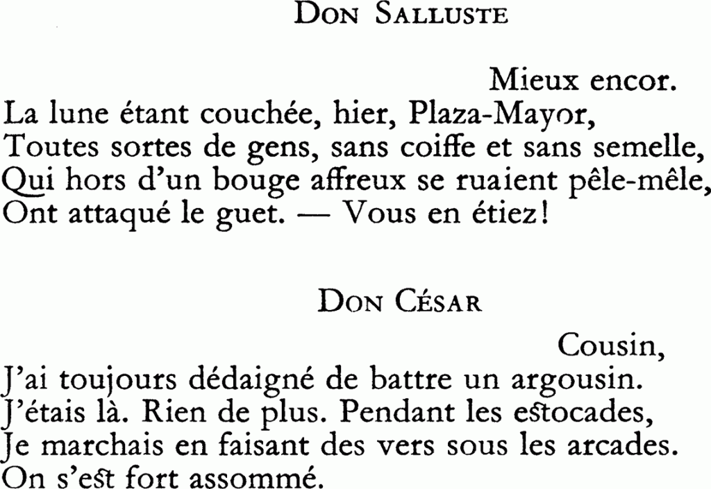 DON SALLUSTE
Mieux encor.
La lune étant couchée, hier, Plaza-Mayor,
Toutes sortes de gens, sans coiffe et sans semelle,
Qui hors d’un bouge affreux se ruaient pêle-mêle,
Ont attaqué le guet. — Vous en étiez !
DON CÉSAR
Cousin,
J’ai toujours dédaigné de battre un argousin.
J’étais là. Rien de plus. Pendant les estocades,
Je marchais en faisant des vers sous les arcades.
On s’est fort assommé.