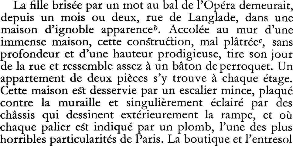 La fille brisée par un mot au bal de l'Opéra demeurait, depuis un mois ou deux, rue de Langlade, dans une maison d'ignoble apparenceb. Accolée au mur d'une immense maison, cette congtruaion, mal plâtrée, sans profondeur et d'une hauteur prodigieuse, tire son jour de la rue et ressemble assez à un bâton de perroquet. Un appartement de deux pièces s'y trouve à chaque étage. Cette maison e§t desservie par un escalier mince, plaqué contre la muraille et singulièrement éclairé par des châssis qui dessinent extérieurement la rampe, et où chaque palier e§t indiqué par un plomb, l'une des plus horribles particularités de Paris. La boutique et l'entresol