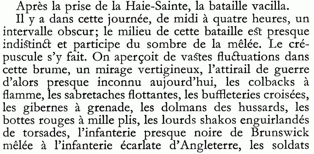Il y a dans cette journée, de midi à quatre heures, un intervalle obscur; le milieu de cette bataille est presque indistinvct et participe du sombre de la mêlée. Le crépuscule s'y fait. On aperçoit de vastes fluctuations dans cette brume, un mirage vertigineux, l'attirail de guerre d'alors presque inconnu aujourd'hui, les colbacks à
flamme, les sabretaches flottantes, les buffleteries croisées, les gibernes à grenade, les dolmans des hussards, les bottes rouges à mille plis, les lourds shakos enguirlandés de torsades, l'infanterie presque noire de Brunswick mêlée à l'infanterie écarlate d'Angleterre, les soldats...