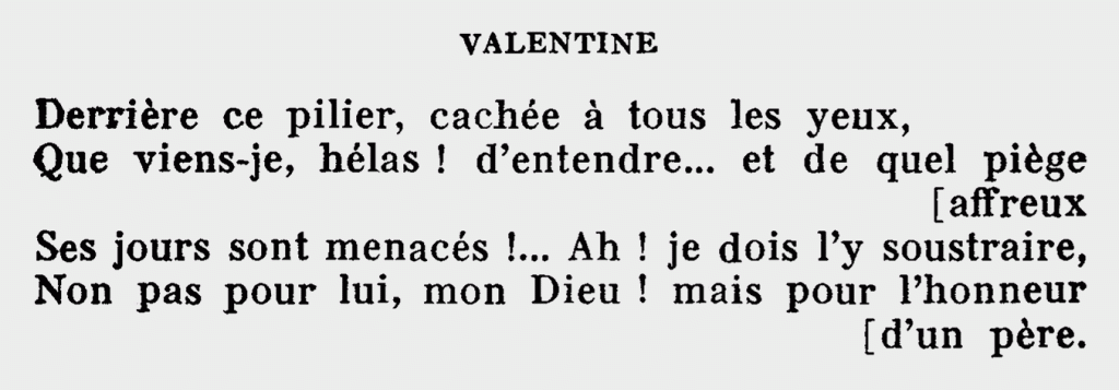 VALENTINE
Derrière ce pilier, cachée à tous les yeux,
Que viens-je, hélas ! d’entendre… et de quel piège affreux
Ses jours sont menacés !… Ah ! je dois l’y soustraire,
Non pas pour lui, mon Dieu ! mais pour l’honneur d’un père.
