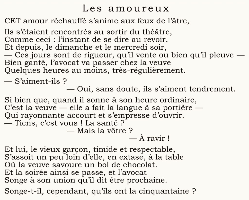 	Les amoureux
CET amour réchauffé s’anime aux feux de l’âtre,
Ils s’étaient rencontrés au sortir du théâtre,
Comme ceci : l’instant de se dire au revoir.
Et depuis, le dimanche et le mercredi soir,
— Ces jours sont de rigueur, qu’il vente ou bien qu’il pleuve —
Bien ganté, l’avocat va passer chez la veuve
Quelques heures au moins, très-régulièrement.
— S’aiment-ils ?
	— Oui, sans doute, ils s’aiment tendrement.
Si bien que, quand il sonne à son heure ordinaire,
C’est la veuve — elle a fait la langue à sa portière —
Qui rayonnante accourt et s’empresse d’ouvrir.
— Tiens, c’est vous ! La santé ?
	— Mais la vôtre ?
		— À ravir !
Et lui, le vieux garçon, timide et respectable,
S’assoit un peu loin d’elle, en extase, à la table
Où la veuve savoure un bol de chocolat.
Et la soirée ainsi se passe, et l’avocat
Songe à son union qu’il dit être prochaine.
Songe-t-il, cependant, qu’ils ont la cinquantaine ?