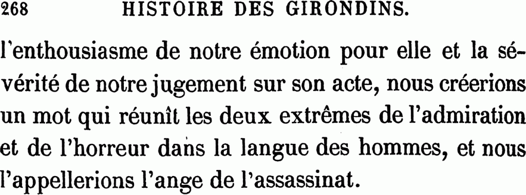 268 — HISTOIRE DES GIRONDINS.
l’enthousiasme de notre émotion pour elle et la sévérité de notre jugement sur son acte, nous créerions un mot qui réunit les deux extrêmes de l’admiration et de l’horreur dans la langue des hommes, et nous l’appellerions l’ange de l’assassinat.
*******************************
Alphonse de Lamartine (1790-1869), Histoire des Girondins, Furne et Coquebart 1847 (huit tomes)
Ici, tome six, haut de la page 268
https://gallica.bnf.fr/ark:/12148/bpt6k1049518g/f278.item

