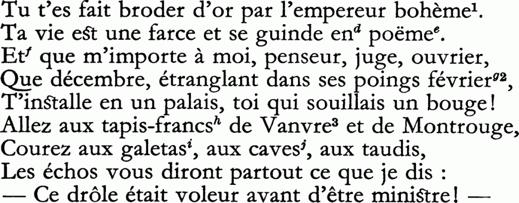 Tu t’es fait broder d’or par l’empereur bohème.
Ta vie est une farce et se guinde end poème.
Et que m’importe à moi, penseur, juge, ouvrier,
Que décembre, étranglant dans ses poings février,
T’installe en un palais, toi qui souillais un bouge !
Allez aux tapis-francs de Vanvre et de Montrouge,
Courez aux galetas, aux caves, aux taudis,
Les échos vous diront partout ce que je dis :
— Ce drôle était voleur avant d’être ministre !