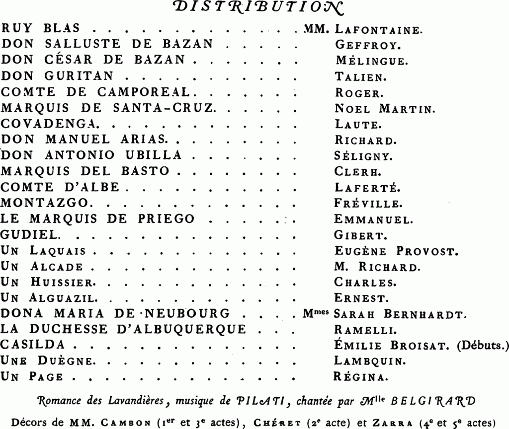Ruy Blas	MM.	Henri Lafontaine
Don Salluste		Edmond Geffroy
Don César de Bazan		Étienne Mélingue
Don Guritan		Talien
Un laquais		Eugène Provost
Camporéal		Roger aîné
Priego		Noël Martin
Santa-Cruz		Gabriel Laute
Covadenga		Richard
La reine	Mmes	Sarah Bernhardt
Duchesse d’Albuquerque		Edmée Ramelli
Casilda		Émilie Broisat
La duègne		Estelle Lambquin
Romance des Lavandières, musique de Pilati chantée par Mlle Belgirard
Décors de MM. Cambon (1er et 3e actes), Chéret (2e acte) et Zarra (4e et 5e actes)
