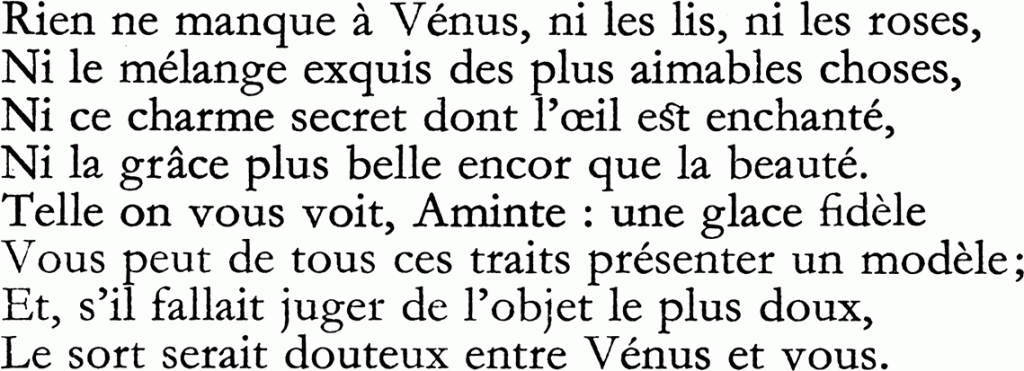 Rien ne manque à Vénus, ni les lis, ni les roses,
Ni le mélange exquis des plus aimables choses,
Ni ce charme secret dont l'oeil est enchanté,
Ni la grâce plus belle encor que la beauté.
Vous peut de tous ces traits présenter un modèle ;
Et, s'il fallait juger de l'objet le plus doux,
Le sort serait douteux entre Vénus et vous.