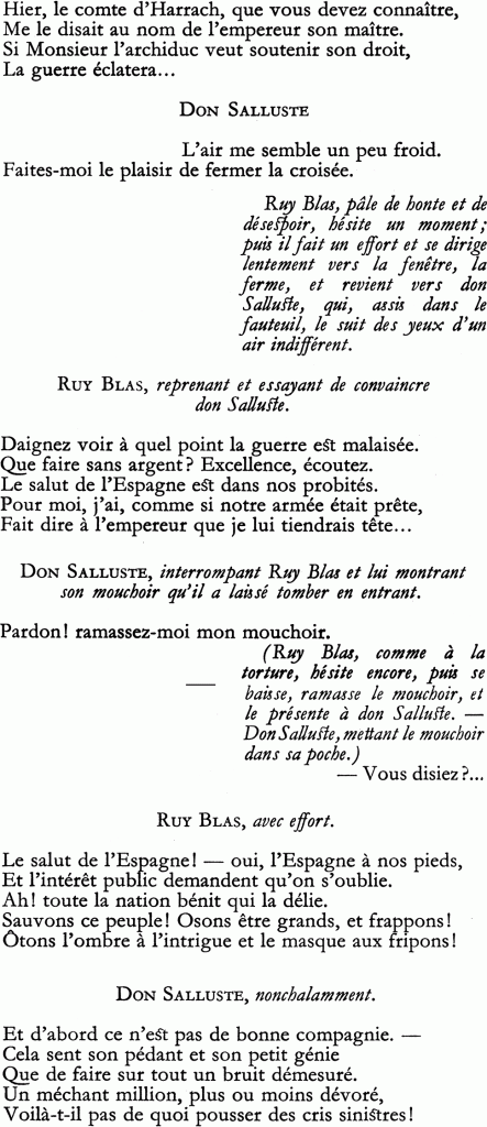 Hier, le comte d’Harrach, que vous devez connaître,
Me le disait au nom de l’empereur son maître.
Si Monsieur l’archiduc veut soutenir son droit, La guerre éclatera…
DON SALLUSTE
L’air me semble un peu froid.
Faites-moi le plaisir de fermer la croisée.
Ruy Blas, pâle de honte et de désespoir, hésite un moment ; puis il fait un effort et se dirige lentement vers la fenêtre, la ferme, et revient vers don Salluste, qui, assis dans le fauteuil, le suit des yeux d’un air indifférent.
RUY BLAS, reprenant et essayant de convaincre don Salluste.
Daignez voir à quel point la guerre est malaisée.
Que faire sans argent ? Excellence, écoutez.
Le salut de l’Espagne est dans nos probités.
Pour moi, j’ai, comme si notre armée était prête,
Fait dire à l’empereur que je lui tiendrais tête…
DON SALLUSTE, interrompant Ruy Blas et lui montrant son mouchoir qu’il a laissé tomber en entrant.
Pardon ! ramassez-moi mon mouchoir.
(Ruy Blas, comme à la torture, hésite encore, puis se baisse, ramasse le mouchoir, et le présente à don Salluste. Don Salluste, mettant le mouchoir dans sa poche.)
— Vous disiez ?…
RUY BLAS, avec effort.
Le salut de l’Espagne ! — oui, l’Espagne à nos pieds,
Et l’intérêt public demandent qu’on s’oublie.
Ah ! toute la nation bénit qui la délie.
Sauvons ce peuple ! Osons être grands, et frappons !
Ôtons l’ombre à l’intrigue et le masque aux fripons !
DON SALLUSTE, nonchalamment.
Et d’abord ce n’est pas de bonne compagnie.
Cela sent son pédant et son petit génie
Que de faire sur tout un bruit démesuré.
Un méchant million, plus ou moins dévoré,
Voilà-t-il pas de quoi pousser des cris sinistres !