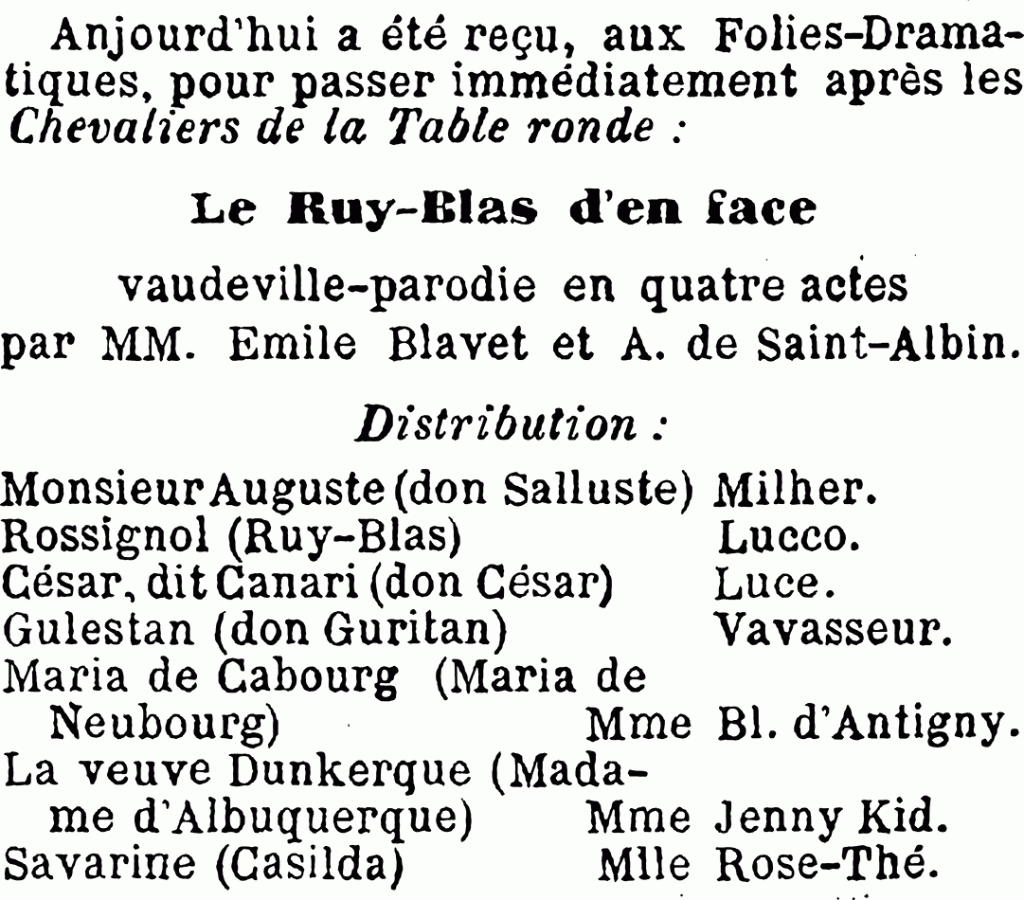 Anjourd'hui a été reçu, aux Folies-Dramatiques, pour passer immédiatement après les Chevaliers de la Table ronde
Le Ruy-Blas d'en face
vaudeville-parodie en quatre actes
par MM. Émile Blavet et A. de Saint-Albin.
Distribution
MonsieurAuguste (don Salluste)	Milher.
Rossignol (Ruy-Blas)		Lucco.
César, dit Canari (don César)	Luce.
Gulestan (don Guritan)		Vavasseur.
Maria de Cabourg (Maria de Neubourg)		Mme Bl. d'Antigny.
La veuve Dunkerque (Madame d'Albuquerque)	Mme Jenny Kid.
Savarine (Casilda)				Mlle Rose-Thé.