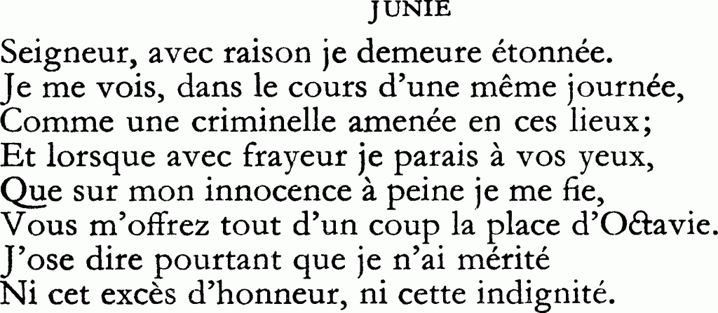 Seigneur, avec raison je demeure étonnée. / Je me vois, dans le cours d’une même journée, / Comme une criminelle amenée en ces lieux ; / Et lorsque avec frayeur je parais à vos yeux, / Que sur mon innocence à peine je me fie, / Vous m’offrez tout d’un coup la place d’Octavie. / J’ose dire pourtant que je n’ai mérité / Ni cet excès d’honneur, ni cette indignité.