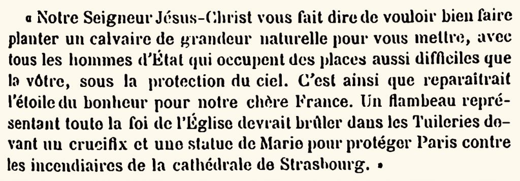 Notre Seigneur Jésus-Christ vous fait dire de vouloir bien faire planter un calvaire de grandeur naturelle pour vous mettre, avec tous les hommes d’État qui, occupent des places aussi difficiles que la vôtre, sous la protection du ciel. C’est ainsi que reparaitrait l’étoile du bonheur pour notre chère France. Un flambeau représentant toute la foi de l’Église devrait brûler dans les Tuileries devant un crucifix et une statue de Marie, pour protéger Paris contre les incendiaires de la cathédrale de Strasbourg.