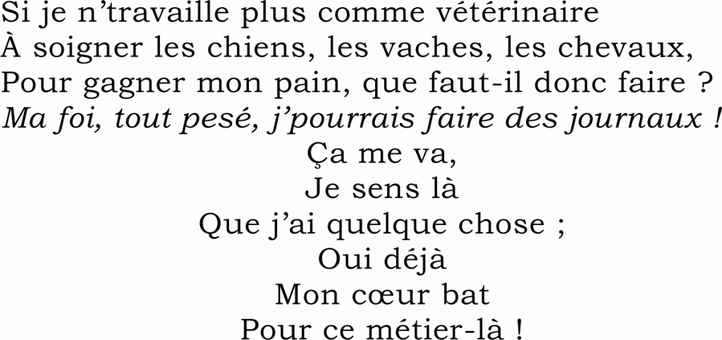 Si je n’travaille plus comme vétérinaire
À soigner les chiens, les vaches, les chevaux,
Pour gagner mon pain, que faut-il donc faire ?
Ma foi, tout pesé, j’pourrais faire des journaux !
Ça me va,
Je sens là
Que j’ai quelque chose ;
Oui déjà
Mon cœur bat
Pour ce métier-là !