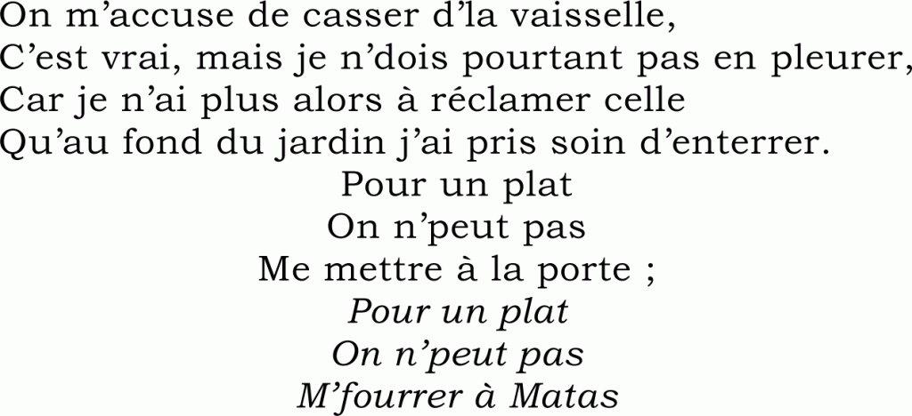 On m’accuse de casser d’la vaisselle,
C’est vrai, mais je n’dois pourtant pas en pleurer,
Car je n’ai plus alors à réclamer celle
Qu’au fond du jardin j’ai pris soin d’enterrer.
Pour un plat
On n’peut pas
Me mettre à la porte ;
Pour un plat
On n’peut pas
M’fourrer à Matas
