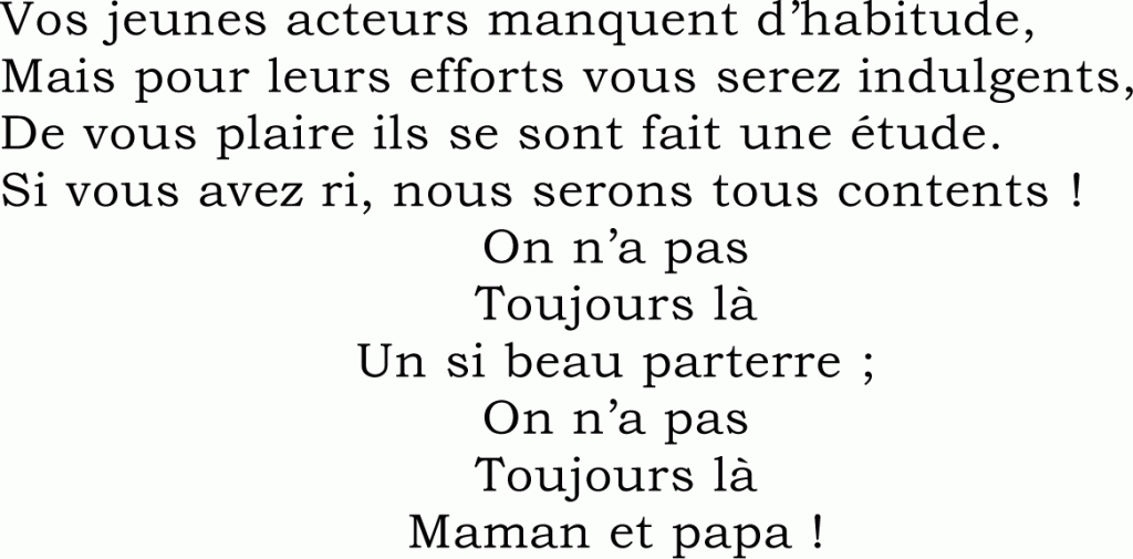 Vos jeunes acteurs manquent d’habitude,
Mais pour leurs efforts vous serez indulgents,
De vous plaire ils se sont fait une étude.
Si vous avez ri, nous serons tous contents !
On n’a pas
Toujours là
Un si beau parterre ;
On n’a pas
Toujours là
Maman et papa !