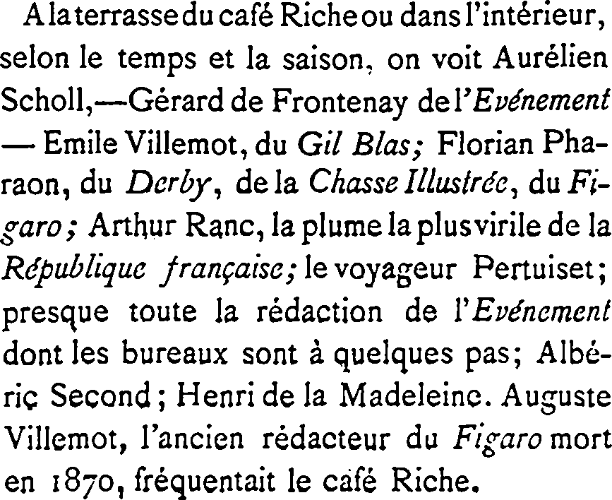 À la terrasse du café Riche ou dans l’intérieur, selon le temps et la saison, on voit Aurélien Scholl, — Gérard de Frontenay de l’Événement — Émile Villemot, du Gil Blas ; Florian Pharaon, du Derby, de la Chasse Illustrée, du Figaro ; Arthur Ranc, la plume la plus virile de la République française ; le voyageur Pertuiset ; presque toute la rédaction de l’Événement dont les bureaux sont à quelques pas ; Albéric Second ; Henri de la Madeleine. Auguste Villemot, l’ancien rédacteur du Figaro mort en 1870, fréquentait le café Riche.