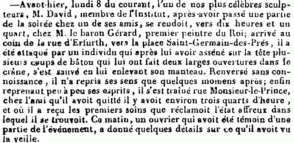 Avant-hier, lundi 8 du courant, l’un de nos plus célèbres sculpteurs, M. David, membre de l’Institut, après-avoir passé une partie de la soirée cher un de ses amis, se reudoit, vers dix heures et un quart, chez M. le baron Gérard, premier peintre du Roi ; arrivé au coin de la rue d’Erfurth’, vers la place Saint-Germain-des-Prés, il a été attaqué par un individu qui après lui avoir asséné sur la tête plusieurs coups de bâton qui lui ont fait deux larges ouvertures dans le crâne, s’est sauvé en lui enlevant son manteau. Renversé sans connoissance, il n’a repris ses sens que quelques momens après ; enfin, reprenant peu à peu ses esprits, il s’est tramé rue Monsieur-le-Prince, chez l’ami qu’il avoit quitté il y avoit environ trois quarts d’heure, et où il a reçu les premiers soins que réclamoit l’état affreux dans lequel il se trouvoit. Ce matin, un ouvrier qui avoit été témoin d’une partie de l’événement, a donné quelques détails sur te qu’il avoit vu la veille.

