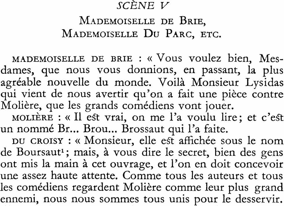 SCÈNE V
MADEMOISELLE DE BRIE,
MADEMOISELLE Du PARC, ETC.
MADEMOISELLE DE BRIE : « Vous voulez bien, Mesdames, que nous vous donnions, en passant, la plus agréable nouvelle du monde. Voilà Monsieur Lysidas qui vient de nous avertir qu’on a fait une pièce contre Molière, que les grands comédiens vont jouer.
MOLIÈRE : « Il est vrai, on me l’a voulu lire ; et c’est un nommé Br… Brou… Brossaut qui l’a faite.
DU CROISY : « Monsieur, elle est affichée sous le nom de Boursaut ; mais, à vous dire le secret, bien des gens ont mis la main à cet ouvrage, et l’on en doit concevoir une assez haute attente. Comme tous les auteurs et tous les comédiens regardent Molière comme leur plus grand ennemi, nous nous sommes tous unis pour le desservir.