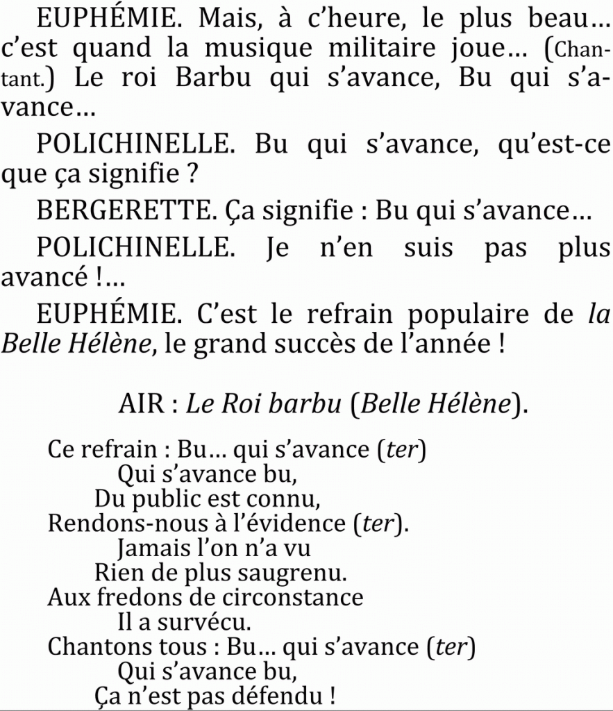   EUPHÉMIE. Mais, à c’heure, le plus beau…
c’est quand la musique militaire joue… (Chantant.) Le roi Barbu qui s’avance, Bu qui s’a-vance…
  POLICHINELLE. Bu qui s’avance, qu’est-ce que ça signifie ?
  BERGERETTE. Ça signifie : Bu qui s’avance…
  POLICHINELLE. Je n’en suis pas plus avancé !…
  EUPHÉMIE. C’est le refrain populaire de la Belle Hélène, le grand succès de l’année !
    
  AIR : Le Roi barbu (Belle Hélène).
       
Ce refrain : Bu… qui s’avance (ter)
Qui s’avance bu,
Du public est connu,
Rendons-nous à l’évidence (ter).
Jamais l’on n’a vu
Rien de plus saugrenu.
Aux fredons de circonstance
Il a survécu.
Chantons tous : Bu… qui s’avance (ter)
Qui s’avance bu,
Ça n’est pas défendu !