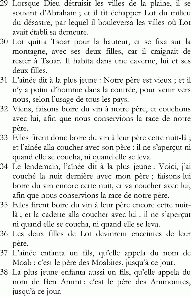 29	Lorsque Dieu détruisit les villes de la plaine, il se souvint d’Abraham ; et il fit échapper Lot du milieu du désastre, par lequel il bouleversa les villes où Lot avait établi sa demeure.
30	Lot quitta Tsoar pour la hauteur, et se fixa sur la montagne, avec ses deux filles, car il craignait de rester à Tsoar. Il habita dans une caverne, lui et ses deux filles.
31	L’aînée dit à la plus jeune : Notre père est vieux ; et il n’y a point d’homme dans la contrée, pour venir vers nous, selon l’usage de tous les pays.
32	Viens, faisons boire du vin à notre père, et couchons avec lui, afin que nous conservions la race de notre père.
33	Elles firent donc boire du vin à leur père cette nuit-là ; et l’aînée alla coucher avec son père : il ne s’aperçut ni quand elle se coucha, ni quand elle se leva.
34	Le lendemain, l’aînée dit à la plus jeune : Voici, j’ai couché la nuit dernière avec mon père ; faisons-lui boire du vin encore cette nuit, et va coucher avec lui, afin que nous conservions la race de notre père.
35	Elles firent boire du vin à leur père encore cette nuit-là ; et la cadette alla coucher avec lui : il ne s’aperçut ni quand elle se coucha, ni quand elle se leva.
36	Les deux filles de Lot devinrent enceintes de leur père.
37	L’aînée enfanta un fils, qu’elle appela du nom de Moab : c’est le père des Moabites, jusqu’à ce jour.
38	La plus jeune enfanta aussi un fils, qu’elle appela du nom de Ben Ammi : c’est le père des Ammonites, jusqu’à ce jour.