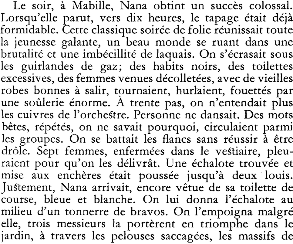 Le soir, à Mabille, Nana obtint un succès colossal. Lorsqu’elle parut, vers dix heures, le tapage était déjà formidable. Cette classique soirée de folie réunissait toute la jeunesse galante, un beau monde se ruant dans une brutalité et une imbécillité de laquais. On s’écrasait sous les guirlandes de gaz ; des habits noirs, des toilettes excessives, des femmes venues décolletées, avec de vieilles robes bonnes à salir, tournaient, hurlaient, fouettés par une soûlerie énorme. À trente pas, on n’entendait plus les cuivres de l’orchestre. Personne ne dansait. Des mots bêtes, répétés, on ne savait pourquoi, circulaient parmi les groupes. On se battait les flancs sans réussir à être drôle. Sept femmes, enfermées dans le vestiaire, pleuraient pour qu’on les délivrât. Une échalote trouvée et mise aux enchères était poussée jusqu’à deux louis. Justement, Nana arrivait, encore vêtue de sa toilette de course, bleue et blanche. On lui donna l’échalote au milieu d’un tonnerre de bravos. On l’empoigna malgré elle, trois messieurs la portèrent en triomphe dans le jardin, à travers les pelouses saccagées, les massifs de